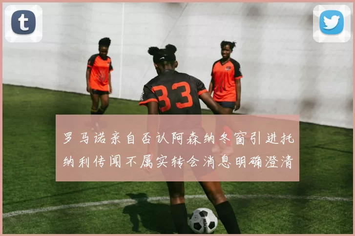 罗马诺亲自否认阿森纳冬窗引进托纳利传闻不属实转会消息明确澄清
